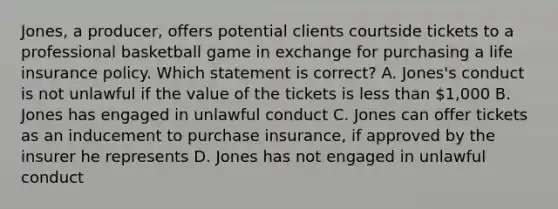 Jones, a producer, offers potential clients courtside tickets to a professional basketball game in exchange for purchasing a life insurance policy. Which statement is correct? A. Jones's conduct is not unlawful if the value of the tickets is less than 1,000 B. Jones has engaged in unlawful conduct C. Jones can offer tickets as an inducement to purchase insurance, if approved by the insurer he represents D. Jones has not engaged in unlawful conduct