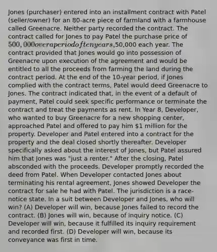 Jones (purchaser) entered into an installment contract with Patel (seller/owner) for an 80-acre piece of farmland with a farmhouse called Greenacre. Neither party recorded the contract. The contract called for Jones to pay Patel the purchase price of 500,000 over a period of ten years,50,000 each year. The contract provided that Jones would go into possession of Greenacre upon execution of the agreement and would be entitled to all the proceeds from farming the land during the contract period. At the end of the 10-year period, if Jones complied with the contract terms, Patel would deed Greenacre to Jones. The contract indicated that, in the event of a default of payment, Patel could seek specific performance or terminate the contract and treat the payments as rent. In Year 8, Developer, who wanted to buy Greenacre for a new shopping center, approached Patel and offered to pay him 1 million for the property. Developer and Patel entered into a contract for the property and the deal closed shortly thereafter. Developer specifically asked about the interest of Jones, but Patel assured him that Jones was "just a renter." After the closing, Patel absconded with the proceeds. Developer promptly recorded the deed from Patel. When Developer contacted Jones about terminating his rental agreement, Jones showed Developer the contract for sale he had with Patel. The jurisdiction is a race-notice state. In a suit between Developer and Jones, who will win? (A) Developer will win, because Jones failed to record the contract. (B) Jones will win, because of inquiry notice. (C) Developer will win, because it fulfilled its inquiry requirement and recorded first. (D) Developer will win, because its conveyance was first in time.