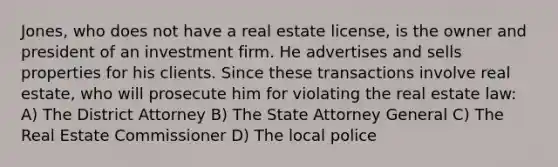 Jones, who does not have a real estate license, is the owner and president of an investment firm. He advertises and sells properties for his clients. Since these transactions involve real estate, who will prosecute him for violating the real estate law: A) The District Attorney B) The State Attorney General C) The Real Estate Commissioner D) The local police