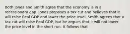 Both Jones and Smith agree that the economy is in a recessionary gap. Jones proposes a tax cut and believes that it will raise Real GDP and lower the price level. Smith agrees that a tax cut will raise Real GDP, but he argues that it will not lower the price level in the short run. It follows that