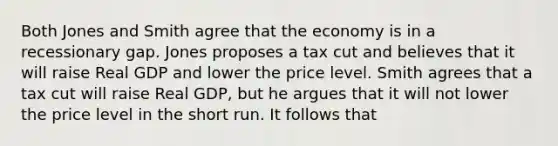 Both Jones and Smith agree that the economy is in a recessionary gap. Jones proposes a tax cut and believes that it will raise Real GDP and lower the price level. Smith agrees that a tax cut will raise Real GDP, but he argues that it will not lower the price level in the short run. It follows that