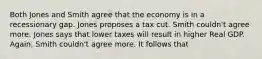 Both Jones and Smith agree that the economy is in a recessionary gap. Jones proposes a tax cut. Smith couldn't agree more. Jones says that lower taxes will result in higher Real GDP. Again, Smith couldn't agree more. It follows that