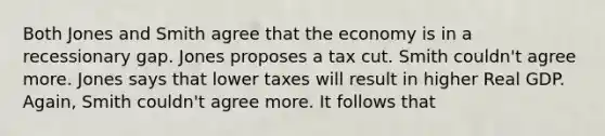 Both Jones and Smith agree that the economy is in a recessionary gap. Jones proposes a tax cut. Smith couldn't agree more. Jones says that lower taxes will result in higher Real GDP. Again, Smith couldn't agree more. It follows that