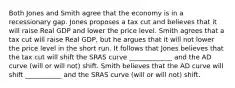 Both Jones and Smith agree that the economy is in a recessionary gap. Jones proposes a tax cut and believes that it will raise Real GDP and lower the price level. Smith agrees that a tax cut will raise Real GDP, but he argues that it will not lower the price level in the short run. It follows that Jones believes that the tax cut will shift the SRAS curve _____________ and the AD curve (will or will not) shift. Smith believes that the AD curve will shift ___________ and the SRAS curve (will or will not) shift.