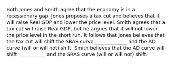 Both Jones and Smith agree that the economy is in a recessionary gap. Jones proposes a tax cut and believes that it will raise Real GDP and lower the price level. Smith agrees that a tax cut will raise Real GDP, but he argues that it will not lower the price level in the short run. It follows that Jones believes that the tax cut will shift the SRAS curve _____________ and the AD curve (will or will not) shift. Smith believes that the AD curve will shift ___________ and the SRAS curve (will or will not) shift.