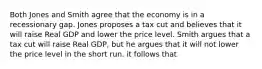 Both Jones and Smith agree that the economy is in a recessionary gap. Jones proposes a tax cut and believes that it will raise Real GDP and lower the price level. Smith argues that a tax cut will raise Real GDP, but he argues that it will not lower the price level in the short run. it follows that