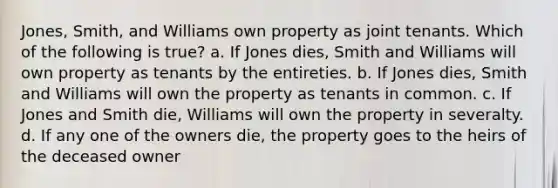 Jones, Smith, and Williams own property as joint tenants. Which of the following is true? a. If Jones dies, Smith and Williams will own property as tenants by the entireties. b. If Jones dies, Smith and Williams will own the property as tenants in common. c. If Jones and Smith die, Williams will own the property in severalty. d. If any one of the owners die, the property goes to the heirs of the deceased owner