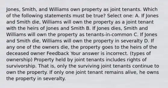 Jones, Smith, and Williams own property as joint tenants. Which of the following statements must be true? Select one: A. If Jones and Smith die, Williams will own the property as a joint tenant with the heirs of Jones and Smith B. If Jones dies, Smith and Williams will own the property as tenants-in-common C. If Jones and Smith die, Williams will own the property in severalty D. If any one of the owners die, the property goes to the heirs of the deceased owner Feedback Your answer is incorrect. (types of ownership) Property held by joint tenants includes rights of survivorship. That is, only the surviving joint tenants continue to own the property. If only one joint tenant remains alive, he owns the property in severalty.