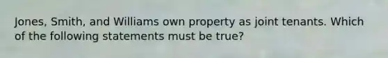 Jones, Smith, and Williams own property as joint tenants. Which of the following statements must be true?