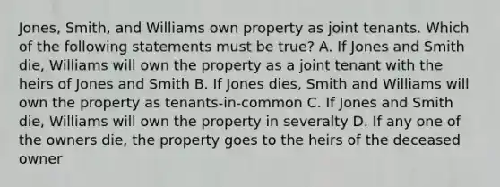 Jones, Smith, and Williams own property as joint tenants. Which of the following statements must be true? A. If Jones and Smith die, Williams will own the property as a joint tenant with the heirs of Jones and Smith B. If Jones dies, Smith and Williams will own the property as tenants-in-common C. If Jones and Smith die, Williams will own the property in severalty D. If any one of the owners die, the property goes to the heirs of the deceased owner