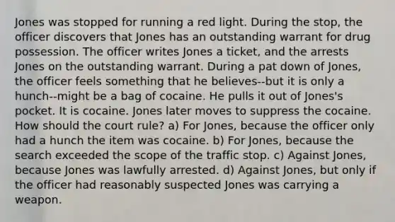 Jones was stopped for running a red light. During the stop, the officer discovers that Jones has an outstanding warrant for drug possession. The officer writes Jones a ticket, and the arrests Jones on the outstanding warrant. During a pat down of Jones, the officer feels something that he believes--but it is only a hunch--might be a bag of cocaine. He pulls it out of Jones's pocket. It is cocaine. Jones later moves to suppress the cocaine. How should the court rule? a) For Jones, because the officer only had a hunch the item was cocaine. b) For Jones, because the search exceeded the scope of the traffic stop. c) Against Jones, because Jones was lawfully arrested. d) Against Jones, but only if the officer had reasonably suspected Jones was carrying a weapon.