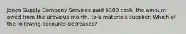 Jones Supply Company Services paid 300 cash, the amount owed from the previous month, to a materials supplier. Which of the following accounts decreases?