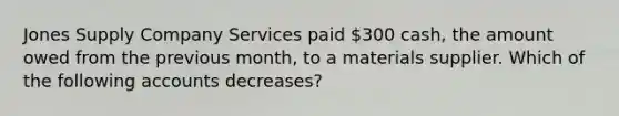 Jones Supply Company Services paid 300 cash, the amount owed from the previous month, to a materials supplier. Which of the following accounts decreases?