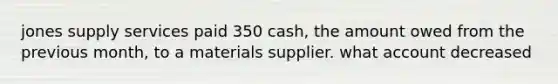 jones supply services paid 350 cash, the amount owed from the previous month, to a materials supplier. what account decreased