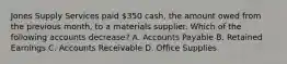 Jones Supply Services paid​ 350 cash, the amount owed from the previous​ month, to a materials supplier. Which of the following accounts​ decrease? A. Accounts Payable B. Retained Earnings C. Accounts Receivable D. Office Supplies