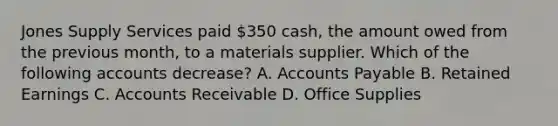 Jones Supply Services paid​ 350 cash, the amount owed from the previous​ month, to a materials supplier. Which of the following accounts​ decrease? A. <a href='https://www.questionai.com/knowledge/kWc3IVgYEK-accounts-payable' class='anchor-knowledge'>accounts payable</a> B. Retained Earnings C. Accounts Receivable D. Office Supplies