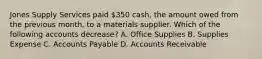 Jones Supply Services paid​ 350 cash, the amount owed from the previous​ month, to a materials supplier. Which of the following accounts​ decrease? A. Office Supplies B. Supplies Expense C. Accounts Payable D. Accounts Receivable