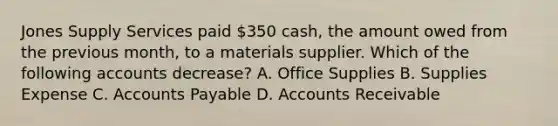 Jones Supply Services paid​ 350 cash, the amount owed from the previous​ month, to a materials supplier. Which of the following accounts​ decrease? A. Office Supplies B. Supplies Expense C. Accounts Payable D. Accounts Receivable