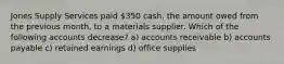 Jones Supply Services paid 350 cash, the amount owed from the previous month, to a materials supplier. Which of the following accounts decrease? a) accounts receivable b) accounts payable c) retained earnings d) office supplies