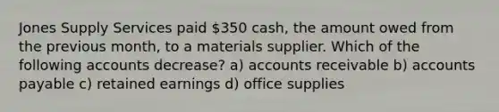 Jones Supply Services paid 350 cash, the amount owed from the previous month, to a materials supplier. Which of the following accounts decrease? a) accounts receivable b) <a href='https://www.questionai.com/knowledge/kWc3IVgYEK-accounts-payable' class='anchor-knowledge'>accounts payable</a> c) retained earnings d) office supplies