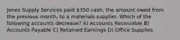 Jones Supply Services paid 350 cash, the amount owed from the previous month, to a materials supplier. Which of the following accounts decrease? A) Accounts Receivable B) Accounts Payable C) Retained Earnings D) Office Supplies