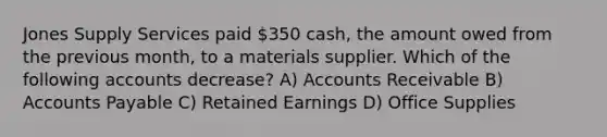 Jones Supply Services paid 350 cash, the amount owed from the previous month, to a materials supplier. Which of the following accounts decrease? A) Accounts Receivable B) Accounts Payable C) Retained Earnings D) Office Supplies