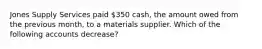 Jones Supply Services paid​ 350 cash, the amount owed from the previous​ month, to a materials supplier. Which of the following accounts​ decrease?