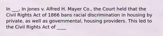 In ___, In Jones v. Alfred H. Mayer Co., the Court held that the Civil Rights Act of 1866 bans racial discrimination in housing by private, as well as governmental, housing providers. This led to the Civil Rights Act of ____