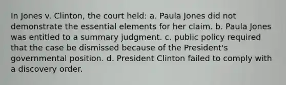 In Jones v. Clinton, the court held: a. Paula Jones did not demonstrate the essential elements for her claim. b. Paula Jones was entitled to a summary judgment. c. public policy required that the case be dismissed because of the President's governmental position. d. President Clinton failed to comply with a discovery order.