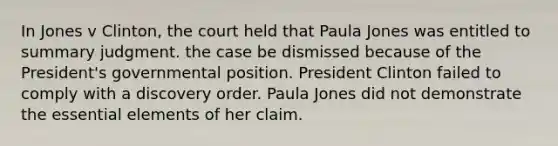 In Jones v Clinton, the court held that Paula Jones was entitled to summary judgment. the case be dismissed because of the President's governmental position. President Clinton failed to comply with a discovery order. Paula Jones did not demonstrate the essential elements of her claim.