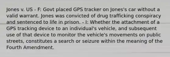 Jones v. US - F: Govt placed GPS tracker on Jones's car without a valid warrant. Jones was convicted of <a href='https://www.questionai.com/knowledge/kVGrPKEVPB-drug-trafficking' class='anchor-knowledge'>drug trafficking</a> conspiracy and sentenced to life in prison. - I: Whether the attachment of a GPS tracking device to an individual's vehicle, and subsequent use of that device to monitor the vehicle's movements on public streets, constitutes a search or seizure within the meaning of the Fourth Amendment.