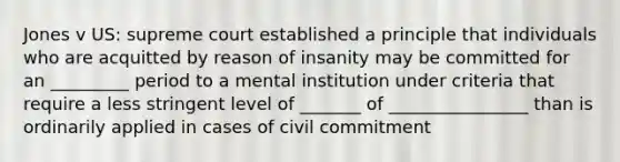 Jones v US: supreme court established a principle that individuals who are acquitted by reason of insanity may be committed for an _________ period to a mental institution under criteria that require a less stringent level of _______ of ________________ than is ordinarily applied in cases of civil commitment