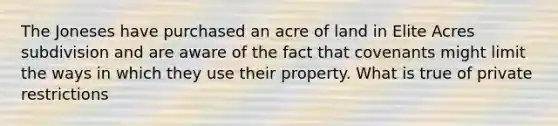 The Joneses have purchased an acre of land in Elite Acres subdivision and are aware of the fact that covenants might limit the ways in which they use their property. What is true of private restrictions