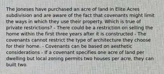 The Joneses have purchased an acre of land in Elite Acres subdivision and are aware of the fact that covenants might limit the ways in which they use their property. Which is true of private restrictions? - There could be a restriction on selling the home within the first three years after it is constructed - The covenants cannot restrict the type of architecture they choose for their home. - Covenants can be based on aesthetic considerations - If a covenant specifies one acre of land per dwelling but local zoning permits two houses per acre, they can built two.