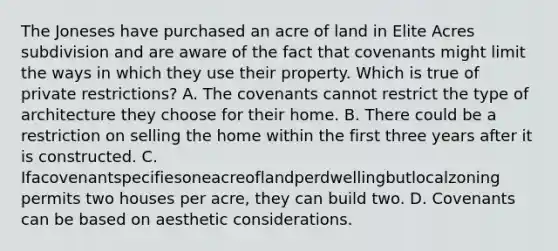 The Joneses have purchased an acre of land in Elite Acres subdivision and are aware of the fact that covenants might limit the ways in which they use their property. Which is true of private restrictions? A. The covenants cannot restrict the type of architecture they choose for their home. B. There could be a restriction on selling the home within the first three years after it is constructed. C. Ifacovenantspecifiesoneacreoflandperdwellingbutlocalzoning permits two houses per acre, they can build two. D. Covenants can be based on aesthetic considerations.