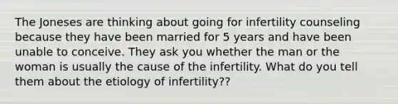 The Joneses are thinking about going for infertility counseling because they have been married for 5 years and have been unable to conceive. They ask you whether the man or the woman is usually the cause of the infertility. What do you tell them about the etiology of infertility??