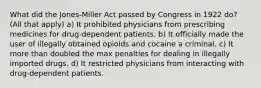 What did the Jones-Miller Act passed by Congress in 1922 do? (All that apply) a) It prohibited physicians from prescribing medicines for drug-dependent patients. b) It officially made the user of illegally obtained opioids and cocaine a criminal. c) It more than doubled the max penalties for dealing in illegally imported drugs. d) It restricted physicians from interacting with drug-dependent patients.