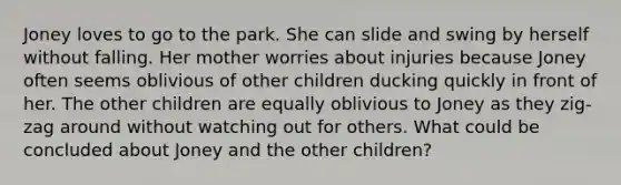 Joney loves to go to the park. She can slide and swing by herself without falling. Her mother worries about injuries because Joney often seems oblivious of other children ducking quickly in front of her. The other children are equally oblivious to Joney as they zig-zag around without watching out for others. What could be concluded about Joney and the other children?