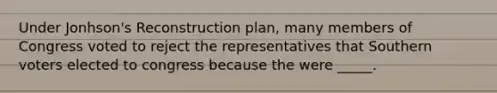 Under Jonhson's Reconstruction plan, many members of Congress voted to reject the representatives that Southern voters elected to congress because the were _____.