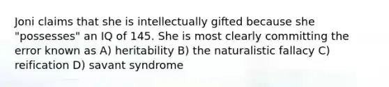 Joni claims that she is intellectually gifted because she "possesses" an IQ of 145. She is most clearly committing the error known as A) heritability B) the naturalistic fallacy C) reification D) savant syndrome