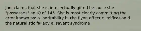 Joni claims that she is intellectually gifted because she "possesses" an IQ of 145. She is most clearly committing the error known as: a. heritability b. the flynn effect c. reification d. the naturalistic fallacy e. savant syndrome