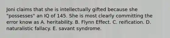 Joni claims that she is intellectually gifted because she "possesses" an IQ of 145. She is most clearly committing the error know as A. heritability. B. Flynn Effect. C. reification. D. naturalistic fallacy. E. savant syndrome.