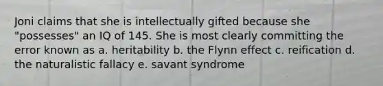 Joni claims that she is intellectually gifted because she "possesses" an IQ of 145. She is most clearly committing the error known as a. heritability b. the Flynn effect c. reification d. the naturalistic fallacy e. savant syndrome