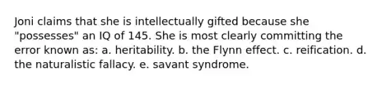 Joni claims that she is intellectually gifted because she "possesses" an IQ of 145. She is most clearly committing the error known as: a. heritability. b. the Flynn effect. c. reification. d. the naturalistic fallacy. e. savant syndrome.