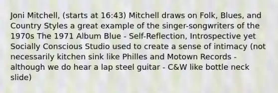 Joni Mitchell, (starts at 16:43) Mitchell draws on Folk, Blues, and Country Styles a great example of the singer-songwriters of the 1970s The 1971 Album Blue - Self-Reflection, Introspective yet Socially Conscious Studio used to create a sense of intimacy (not necessarily kitchen sink like Philles and Motown Records - although we do hear a lap steel guitar - C&W like bottle neck slide)