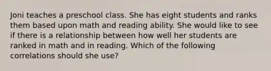 Joni teaches a preschool class. She has eight students and ranks them based upon math and reading ability. She would like to see if there is a relationship between how well her students are ranked in math and in reading. Which of the following correlations should she use?