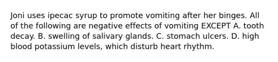 Joni uses ipecac syrup to promote vomiting after her binges. All of the following are negative effects of vomiting EXCEPT A. tooth decay. B. swelling of salivary glands. C. stomach ulcers. D. high blood potassium levels, which disturb heart rhythm.