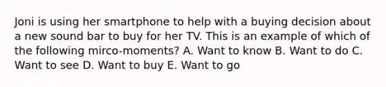 Joni is using her smartphone to help with a buying decision about a new sound bar to buy for her TV. This is an example of which of the following mirco-moments? A. Want to know B. Want to do C. Want to see D. Want to buy E. Want to go