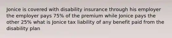 Jonice is covered with disability insurance through his employer the employer pays 75% of the premium while Jonice pays the other 25% what is Jonice tax liability of any benefit paid from the disability plan