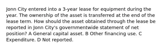 Jonn City entered into a 3-year lease for equipment during the year. The ownership of the asset is transferred at the end of the lease term. How should the asset obtained through the lease be reported in Jonn City's governmentwide statement of net position? A General capital asset. B Other financing use. C Expenditure. D Not reported.